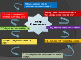Sikap
Entrepreneur
2.In an entrepreneurial
mindset, everybody plays”
1.Develop insight into the
customers behavioral context”.
3.Doing experiment intelligently
4.Spend imagination instead of
money
5.“Framing is crucial to the entrepreneurial
leader”.
6.Be ruthless with respect to priorities.
7.“Pay attention to the cost of failure
8.Using measures early on is better
than using precise ones too late”.
 