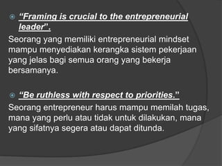  “Framing is crucial to the entrepreneurial
leader”.
Seorang yang memiliki entrepreneurial mindset
mampu menyediakan kerangka sistem pekerjaan
yang jelas bagi semua orang yang bekerja
bersamanya.
 “Be ruthless with respect to priorities.”
Seorang entrepreneur harus mampu memilah tugas,
mana yang perlu atau tidak untuk dilakukan, mana
yang sifatnya segera atau dapat ditunda.
 