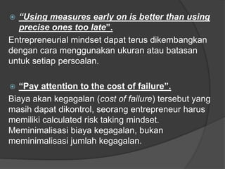  “Using measures early on is better than using
precise ones too late”.
Entrepreneurial mindset dapat terus dikembangkan
dengan cara menggunakan ukuran atau batasan
untuk setiap persoalan.
 “Pay attention to the cost of failure”.
Biaya akan kegagalan (cost of failure) tersebut yang
masih dapat dikontrol, seorang entrepreneur harus
memiliki calculated risk taking mindset.
Meminimalisasi biaya kegagalan, bukan
meminimalisasi jumlah kegagalan.
 