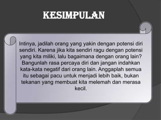 Intinya, jadilah orang yang yakin dengan potensi diri
sendiri. Karena jika kita sendiri ragu dengan potensi
yang kita miliki, lalu bagaimana dengan orang lain?
Bangunlah rasa percaya diri dan jangan indahkan
kata-kata negatif dari orang lain. Anggaplah semua
itu sebagai pacu untuk menjadi lebih baik, bukan
tekanan yang membuat kita melemah dan merasa
kecil.
Kesimpulan
 