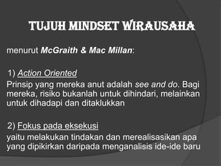 Tujuh mindset wirausaha
menurut McGraith & Mac Millan:
1) Action Oriented
Prinsip yang mereka anut adalah see and do. Bagi
mereka, risiko bukanlah untuk dihindari, melainkan
untuk dihadapi dan ditaklukkan
2) Fokus pada eksekusi
yaitu melakukan tindakan dan merealisasikan apa
yang dipikirkan daripada menganalisis ide-ide baru
 