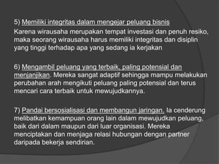 5) Memiliki integritas dalam mengejar peluang bisnis
Karena wirausaha merupakan tempat investasi dan penuh resiko,
maka seorang wirausaha harus memiliki integritas dan disiplin
yang tinggi terhadap apa yang sedang ia kerjakan
6) Mengambil peluang yang terbaik, paling potensial dan
menjanjikan. Mereka sangat adaptif sehingga mampu melakukan
perubahan arah mengikuti peluang paling potensial dan terus
mencari cara terbaik untuk mewujudkannya.
7) Pandai bersosialisasi dan membangun jaringan. Ia cenderung
melibatkan kemampuan orang lain dalam mewujudkan peluang,
baik dari dalam maupun dari luar organisasi. Mereka
menciptakan dan menjaga relasi hubungan dengan partner
daripada bekerja sendirian.
 