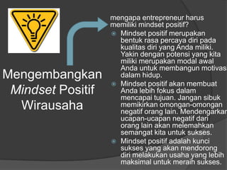 Mengembangkan
Mindset Positif
Wirausaha
mengapa entrepreneur harus
memiliki mindset positif?
 Mindset positif merupakan
bentuk rasa percaya diri pada
kualitas diri yang Anda miliki.
Yakin dengan potensi yang kita
miliki merupakan modal awal
Anda untuk membangun motivasi
dalam hidup.
 Mindset positif akan membuat
Anda lebih fokus dalam
mencapai tujuan. Jangan sibuk
memikirkan omongan-omongan
negatif orang lain. Mendengarkan
ucapan-ucapan negatif dari
orang lain akan melemahkan
semangat kita untuk sukses.
 Mindset positif adalah kunci
sukses yang akan mendorong
diri melakukan usaha yang lebih
maksimal untuk meraih sukses.
 