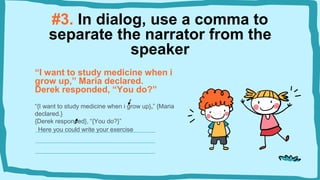 #3. In dialog, use a comma to
separate the narrator from the
speaker
“I want to study medicine when i
grow up,” Maria declared.
Derek responded, “You do?”
“{I want to study medicine when i grow up},” {Maria
declared.}
{Derek responded}, “{You do?}”
Here you could write your exercise
 