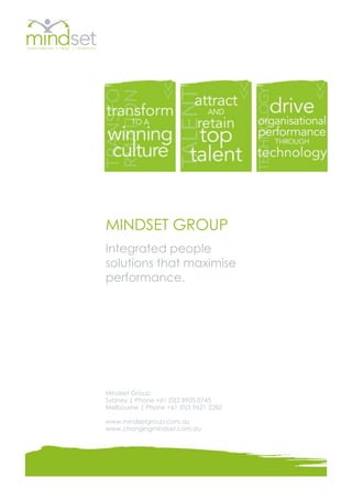 MINDSET GROUP
Integrated people
solutions that maximise
performance.




Mindset Group
Sydney | Phone +61 (0)2 8905 0745
Melbourne | Phone +61 (0)3 9621 2283

www.mindsetgroup.com.au
www.changingmindset.com.au
 