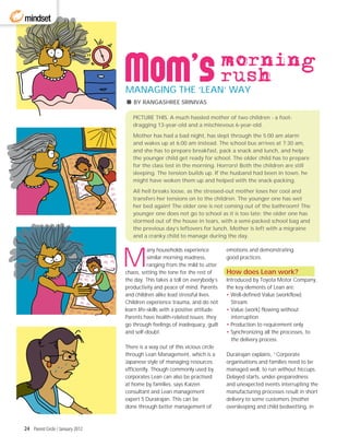 mindset



                                                                                morning
                                                                                rush
                                  MANAGING THE ‘LEAN’ WAY
                                     BY RANGASHREE SRINIVAS

                                     PICTURE THIS. A much hassled mother of two children - a foot-
                                     dragging 13-year-old and a mischievous 6-year-old.
                                     Mother has had a bad night, has slept through the 5:00 am alarm
                                     and wakes up at 6:00 am instead. The school bus arrives at 7:30 am,
                                     and she has to prepare breakfast, pack a snack and lunch, and help
                                     the younger child get ready for school. The older child has to prepare
                                     for the class test in the morning. Horrors! Both the children are still
                                     sleeping. The tension builds up. If the husband had been in town, he
                                     might have woken them up and helped with the snack-packing.
                                     All hell breaks loose, as the stressed-out mother loses her cool and
                                     transfers her tensions on to the children. The younger one has wet
                                     her bed again! The older one is not coming out of the bathroom! The
                                     younger one does not go to school as it is too late; the older one has
                                     stormed out of the house in tears, with a semi-packed school bag and
                                     the previous day’s leftovers for lunch. Mother is left with a migraine
                                     and a cranky child to manage during the day.




                                  M
                                             any households experience          emotions and demonstrating
                                             similar morning madness,           good practices.
                                             ranging from the mild to utter
                                  chaos, setting the tone for the rest of       How does Lean work?
                                  the day. This takes a toll on everybody’s     Introduced by Toyota Motor Company,
                                  productivity and peace of mind. Parents       the key elements of Lean are:
                                  and children alike lead stressful lives.      • Well-defined Value (workflow)
                                  Children experience trauma, and do not          Stream
                                  learn life-skills with a positive attitude.   • Value (work) flowing without
                                  Parents have health-related issues; they        interruption
                                  go through feelings of inadequacy, guilt      • Production to requirement only
                                  and self-doubt.                               • Synchronizing all the processes, to
                                                                                  the delivery process.
                                  There is a way out of this vicious circle
                                  through Lean Management, which is a           Durairajan explains, ”Corporate
                                  Japanese style of managing resources          organisations and families need to be
                                  efficiently. Though commonly used by          managed well, to run without hiccups.
                                  corporates Lean can also be practised         Delayed starts, under-preparedness
                                  at home by families, says Kaizen              and unexpected events interrupting the
                                  consultant and Lean management                manufacturing processes result in short
                                  expert S Durairajan. This can be              delivery to some customers (mother
                                  done through better management of             oversleeping and child bedwetting, in



24 Parent Circle / January 2012
 