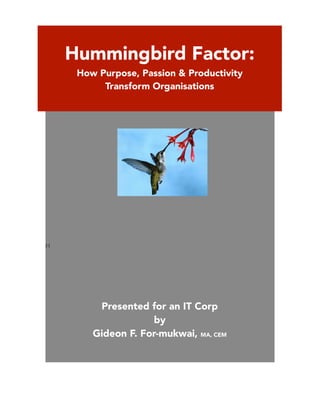 ! !!!!!!!!!!!!!!!! 
H! 
! Hummingbird Factor: 
How Purpose, Passion & Productivity 
Transform Organisations 
Presented for an IT Corp 
by 
Gideon F. For-mukwai, MA, CEM 
 