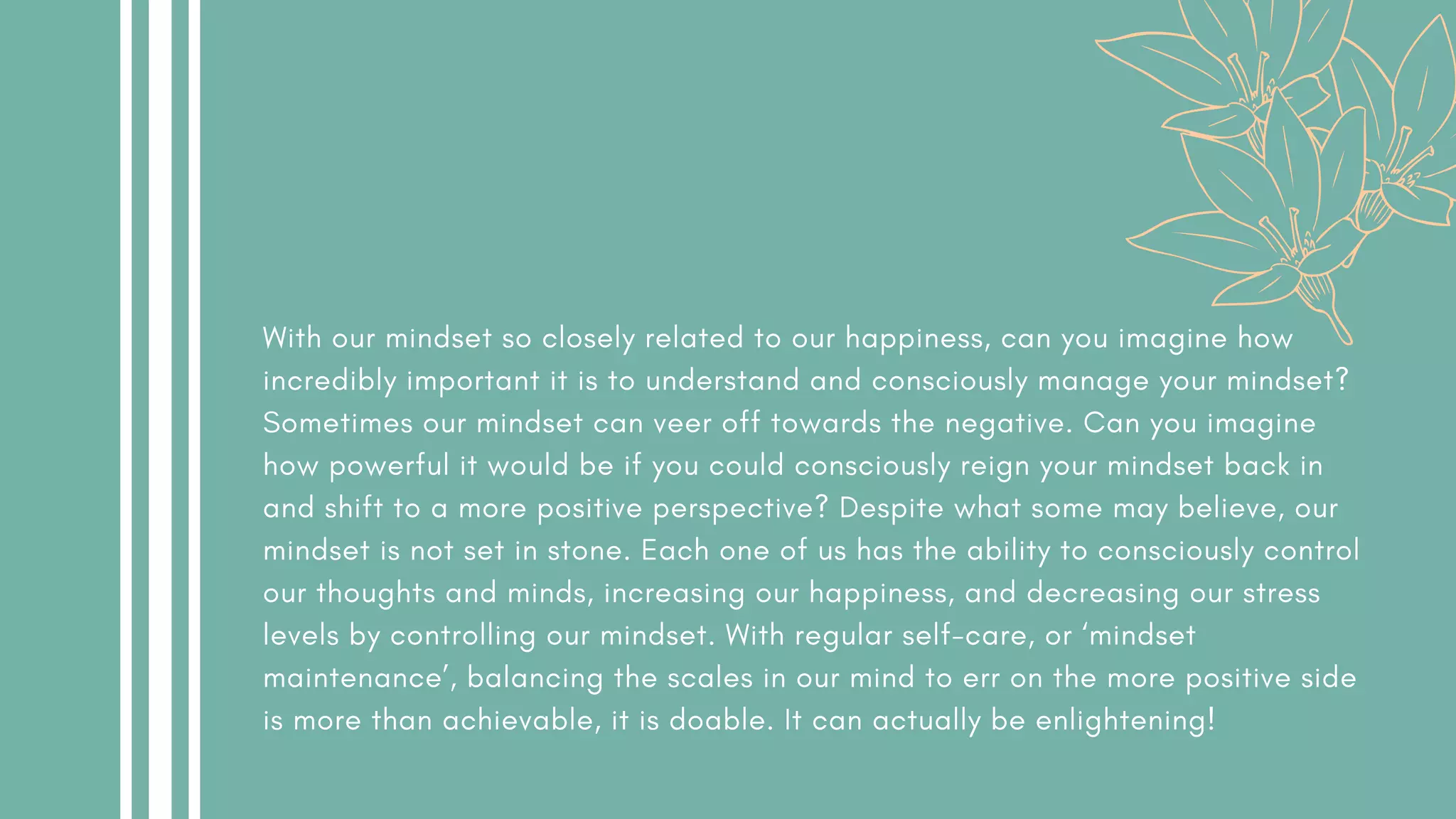With our mindset so closely related to our happiness, can you imagine how
incredibly important it is to understand and consciously manage your mindset?
Sometimes our mindset can veer off towards the negative. Can you imagine
how powerful it would be if you could consciously reign your mindset back in
and shift to a more positive perspective? Despite what some may believe, our
mindset is not set in stone. Each one of us has the ability to consciously control
our thoughts and minds, increasing our happiness, and decreasing our stress
levels by controlling our mindset. With regular self-care, or ‘mindset
maintenance’, balancing the scales in our mind to err on the more positive side
is more than achievable, it is doable. It can actually be enlightening!
 