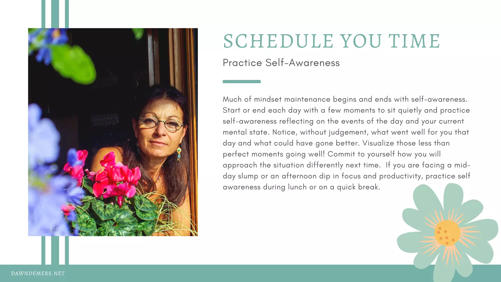 DAWNDEMERS.NET
SCHEDULE YOU TIME
Practice Self-Awareness
Much of mindset maintenance begins and ends with self-awareness.
Start or end each day with a few moments to sit quietly and practice
self-awareness reflecting on the events of the day and your current
mental state. Notice, without judgement, what went well for you that
day and what could have gone better. Visualize those less than
perfect moments going well! Commit to yourself how you will
approach the situation differently next time.  If you are facing a mid-
day slump or an afternoon dip in focus and productivity, practice self
awareness during lunch or on a quick break.
 