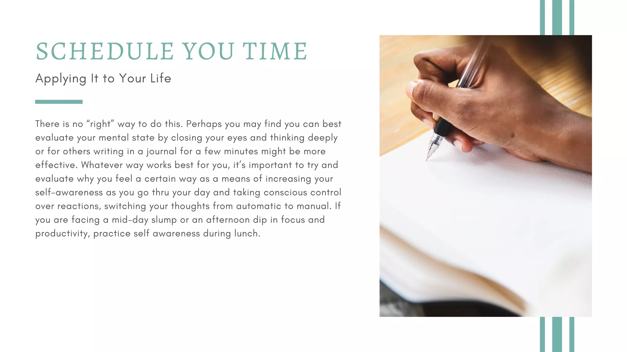 SCHEDULE YOU TIME
Applying It to Your Life
There is no “right” way to do this. Perhaps you may find you can best
evaluate your mental state by closing your eyes and thinking deeply
or for others writing in a journal for a few minutes might be more
effective. Whatever way works best for you, it’s important to try and
evaluate why you feel a certain way as a means of increasing your
self-awareness as you go thru your day and taking conscious control
over reactions, switching your thoughts from automatic to manual. If
you are facing a mid-day slump or an afternoon dip in focus and
productivity, practice self awareness during lunch.
 