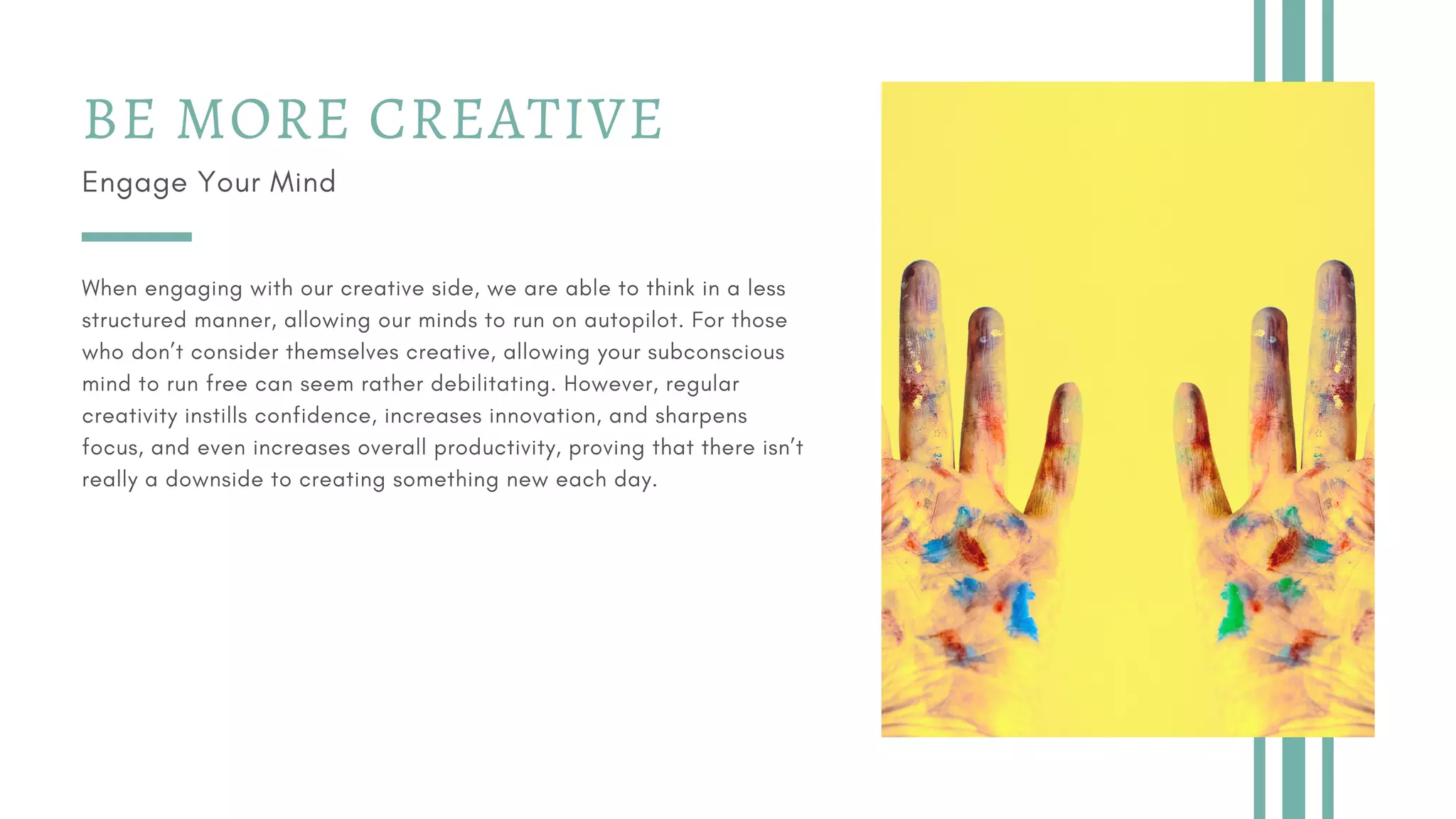 BE MORE CREATIVE
Engage Your Mind
When engaging with our creative side, we are able to think in a less
structured manner, allowing our minds to run on autopilot. For those
who don’t consider themselves creative, allowing your subconscious
mind to run free can seem rather debilitating. However, regular
creativity instills confidence, increases innovation, and sharpens
focus, and even increases overall productivity, proving that there isn’t
really a downside to creating something new each day.
 