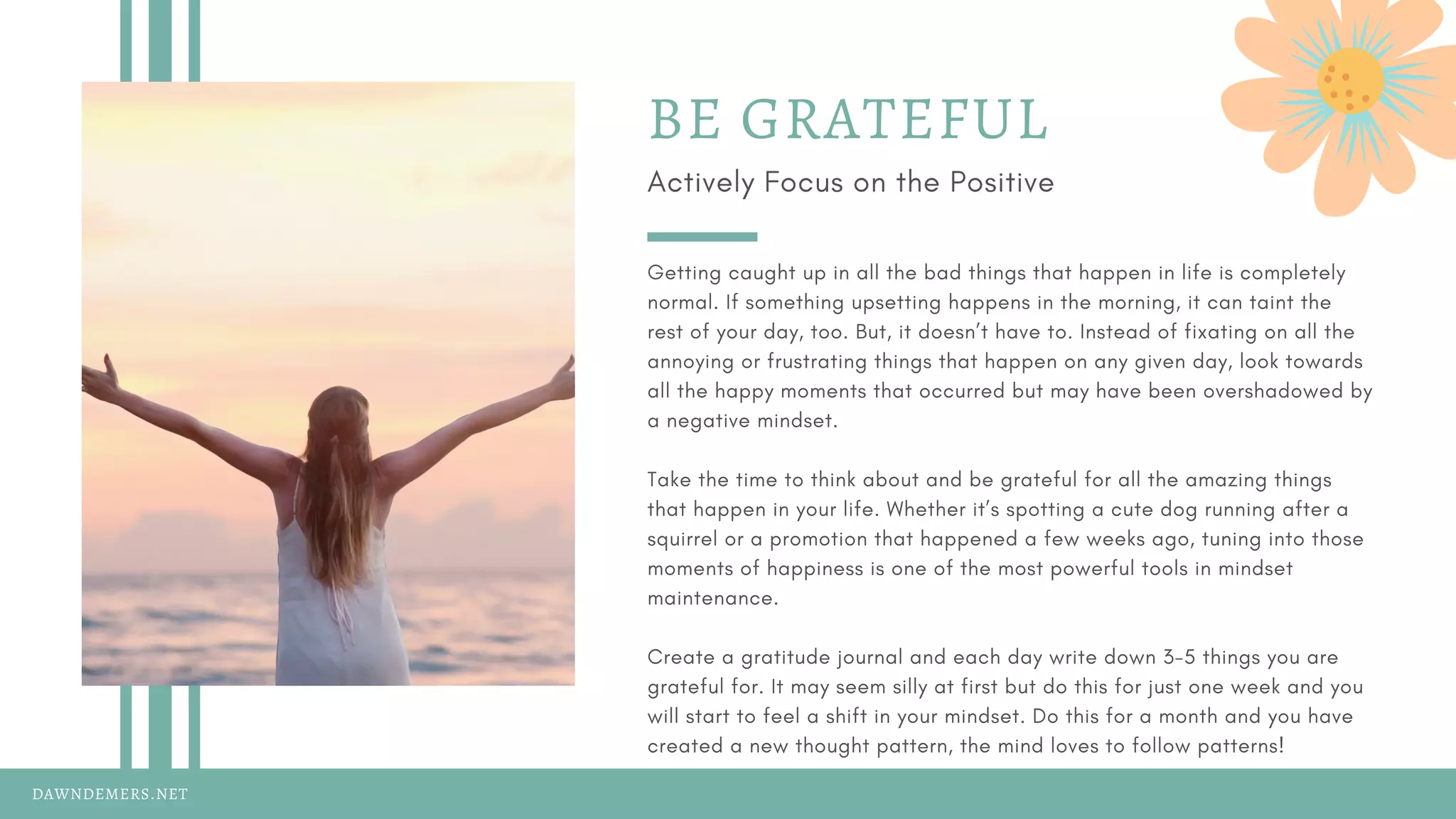 DAWNDEMERS.NET
BE GRATEFUL
Actively Focus on the Positive
Getting caught up in all the bad things that happen in life is completely
normal. If something upsetting happens in the morning, it can taint the
rest of your day, too. But, it doesn’t have to. Instead of fixating on all the
annoying or frustrating things that happen on any given day, look towards
all the happy moments that occurred but may have been overshadowed by
a negative mindset.
Take the time to think about and be grateful for all the amazing things
that happen in your life. Whether it’s spotting a cute dog running after a
squirrel or a promotion that happened a few weeks ago, tuning into those
moments of happiness is one of the most powerful tools in mindset
maintenance.
Create a gratitude journal and each day write down 3-5 things you are
grateful for. It may seem silly at first but do this for just one week and you
will start to feel a shift in your mindset. Do this for a month and you have
created a new thought pattern, the mind loves to follow patterns!
 