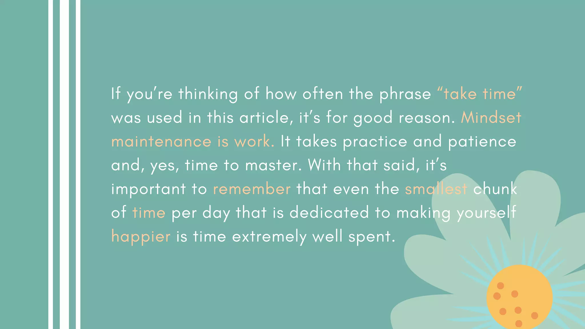 If you’re thinking of how often the phrase “take time”
was used in this article, it’s for good reason. Mindset
maintenance is work. It takes practice and patience
and, yes, time to master. With that said, it’s
important to remember that even the smallest chunk
of time per day that is dedicated to making yourself
happier is time extremely well spent.
 