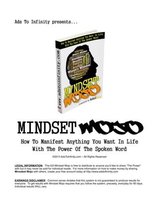 Ads To Infinity presents...
MINDSET Mojo
How To Manifest Anything You Want In Life
With The Power Of The Spoken Word
©2013 AdsToInfinity.com – All Rights Reserved
LEGAL INFORMATION: This A2I Mindset Mojo is free to distribute to anyone you'd like to share “The Power”
with but it may never be sold for individual resale. For more information on how to make money by sharing
Minsdset Mojo with others, create your free account today at http://www.adstofininity.com
EARNINGS DISCLAIMER: Common sense dictates that this system is not guaranteed to produce results for
everyone. To get results with Mindset Mojo requires that you follow the system, precisely, everyday for 90 days.
Individual results WILL vary.
 