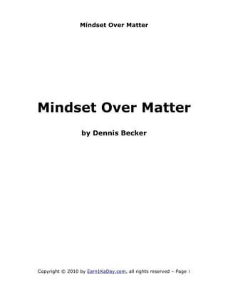 Mindset Over Matter




Mindset Over Matter
                  by Dennis Becker




Copyright © 2010 by Earn1KaDay.com, all rights reserved – Page 1
 