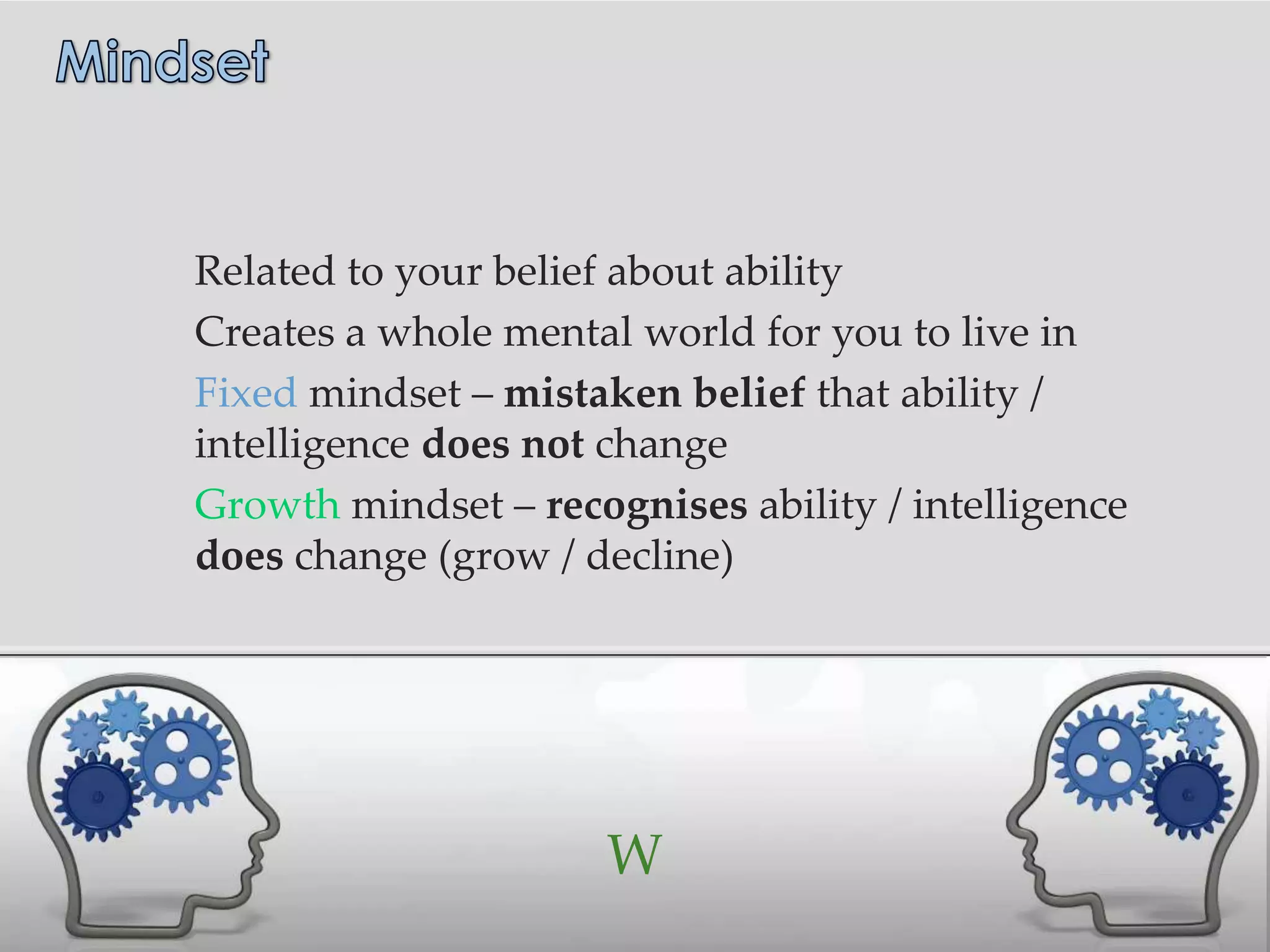 Related to your belief about ability
Creates a whole mental world for you to live in
Fixed mindset – mistaken belief that ability /
intelligence does not change
Growth mindset – recognises ability / intelligence
does change (grow / decline)




                      W
 