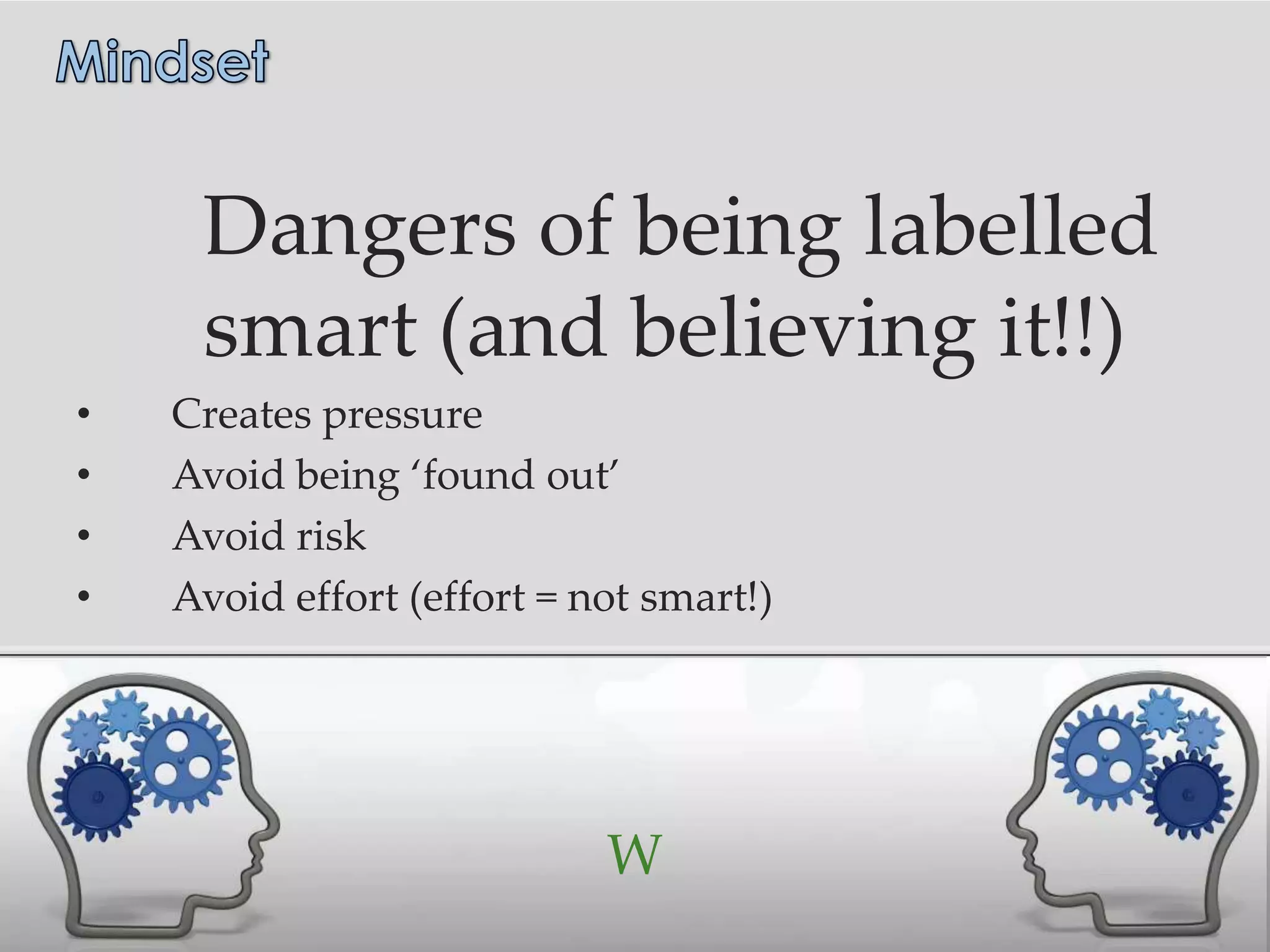 Dangers of being labelled
     smart (and believing it!!)
•   Creates pressure
•   Avoid being ‘found out’
•   Avoid risk
•   Avoid effort (effort = not smart!)




                            W
 