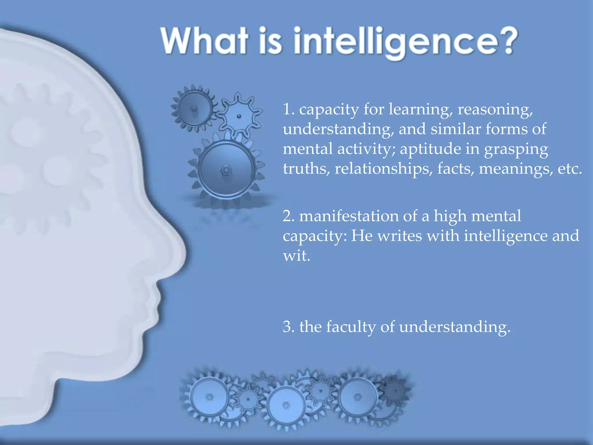 1. capacity for learning, reasoning,
understanding, and similar forms of
mental activity; aptitude in grasping
truths, relationships, facts, meanings, etc.

2. manifestation of a high mental
capacity: He writes with intelligence and
wit.



3. the faculty of understanding.
 