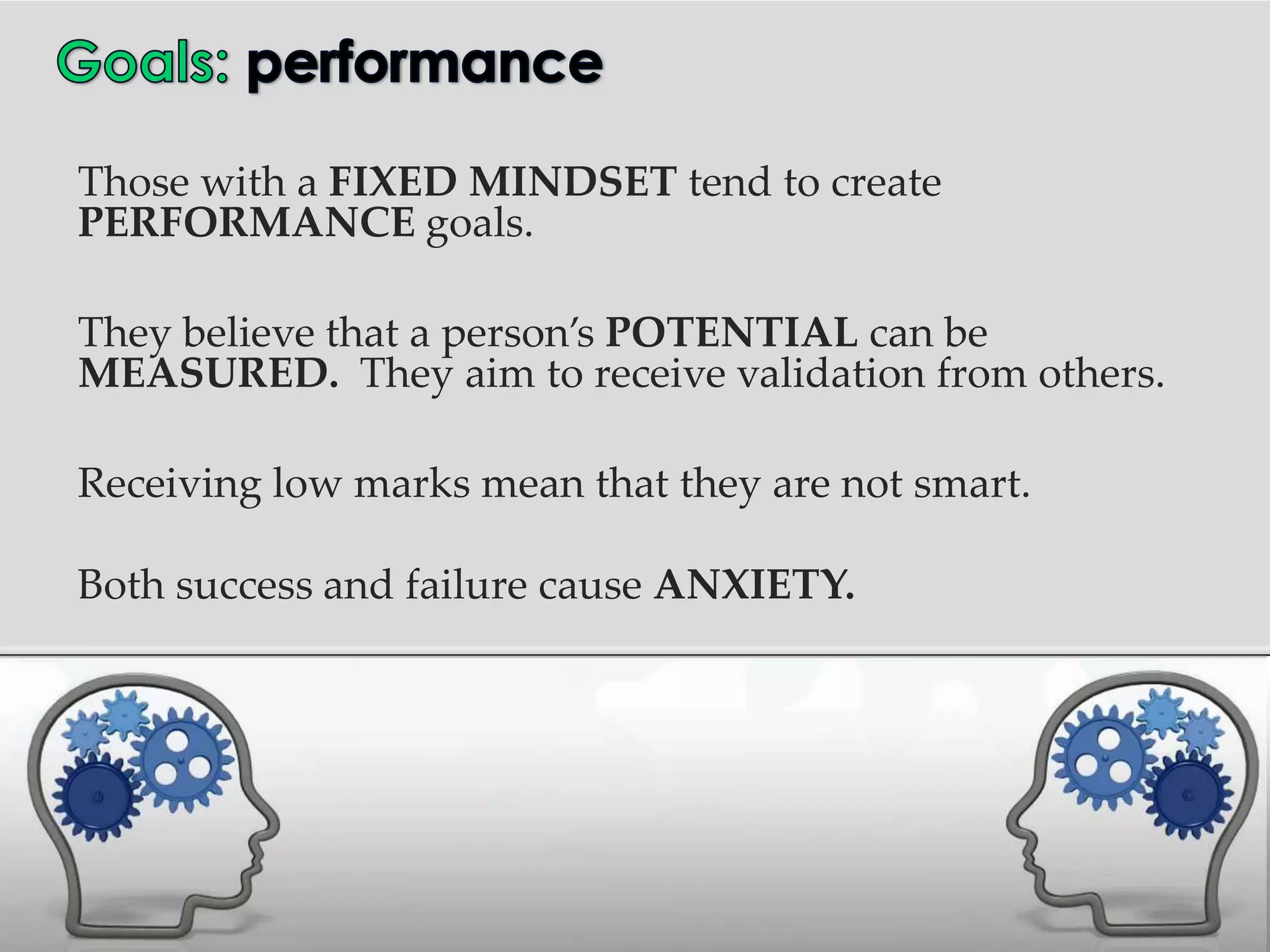 Those with a FIXED MINDSET tend to create
PERFORMANCE goals.

They believe that a person’s POTENTIAL can be
MEASURED. They aim to receive validation from others.

Receiving low marks mean that they are not smart.

Both success and failure cause ANXIETY.
 