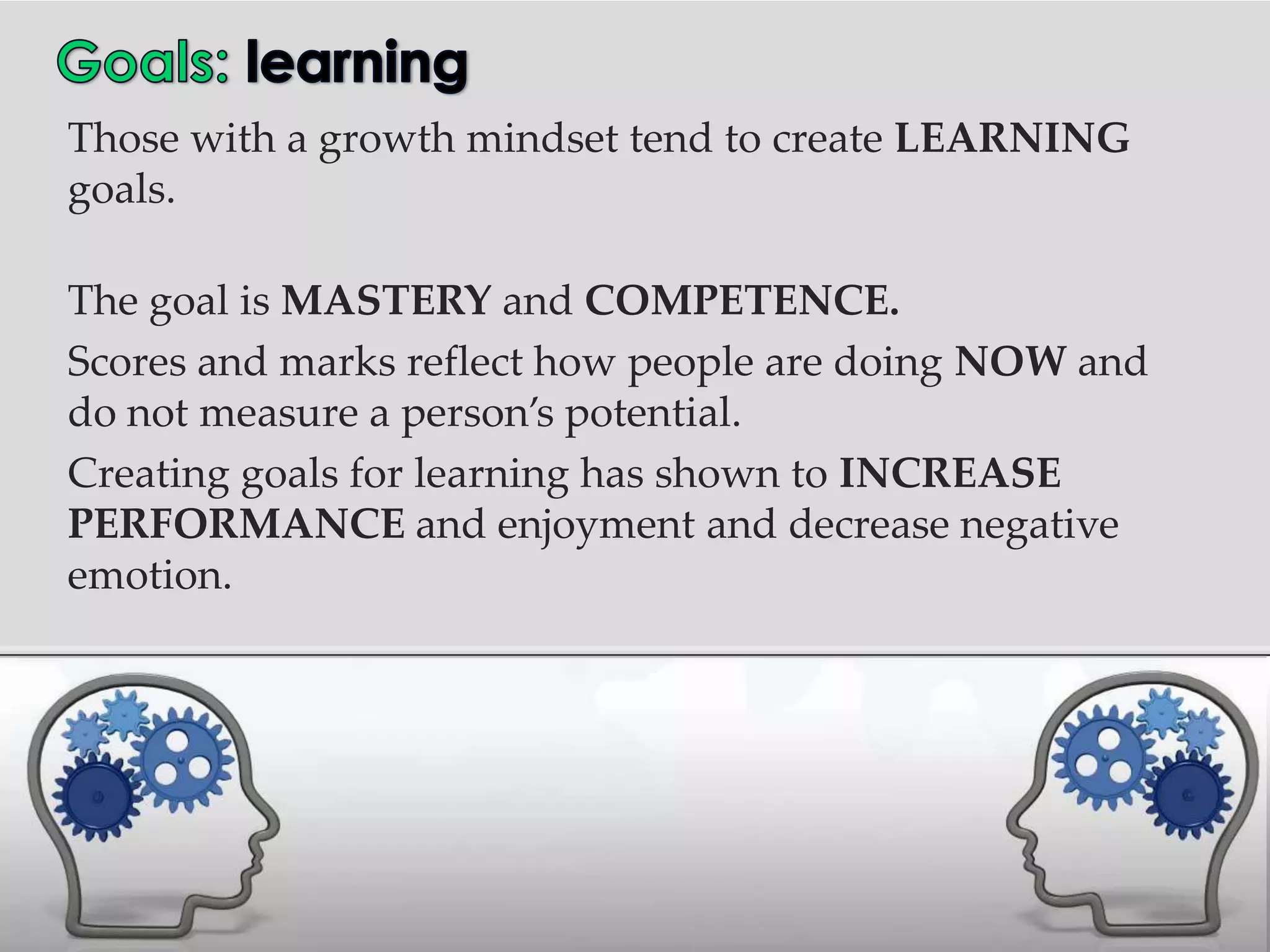 Those with a growth mindset tend to create LEARNING
goals.

The goal is MASTERY and COMPETENCE.
Scores and marks reflect how people are doing NOW and
do not measure a person’s potential.
Creating goals for learning has shown to INCREASE
PERFORMANCE and enjoyment and decrease negative
emotion.
 