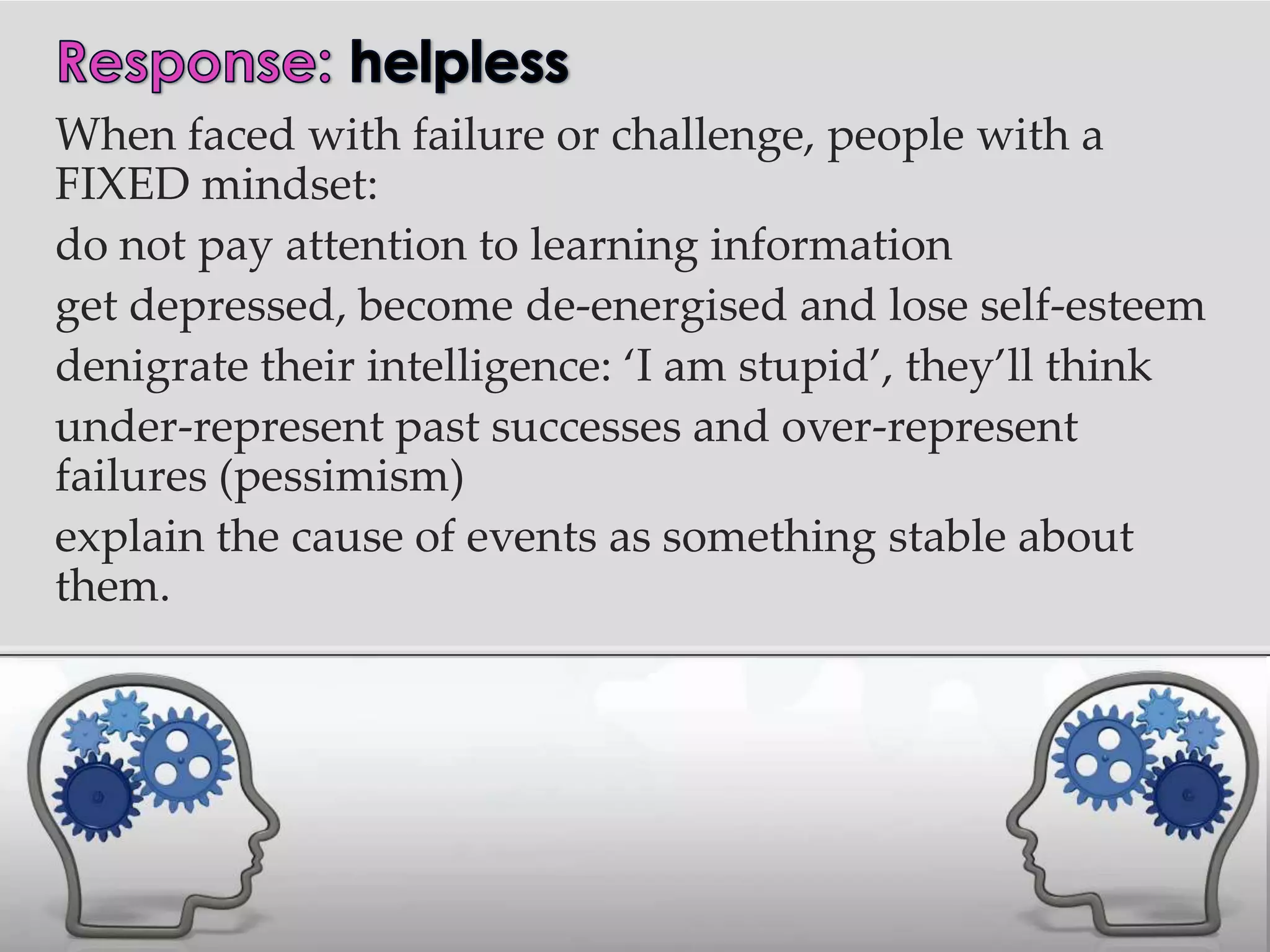 When faced with failure or challenge, people with a
FIXED mindset:
do not pay attention to learning information
get depressed, become de-energised and lose self-esteem
denigrate their intelligence: ‘I am stupid’, they’ll think
under-represent past successes and over-represent
failures (pessimism)
explain the cause of events as something stable about
them.
 
