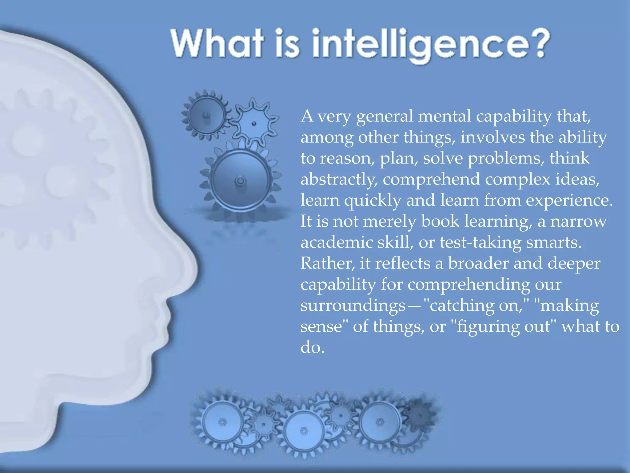 A very general mental capability that,
among other things, involves the ability
to reason, plan, solve problems, think
abstractly, comprehend complex ideas,
learn quickly and learn from experience.
It is not merely book learning, a narrow
academic skill, or test-taking smarts.
Rather, it reflects a broader and deeper
capability for comprehending our
surroundings—"catching on," "making
sense" of things, or "figuring out" what to
do.
 