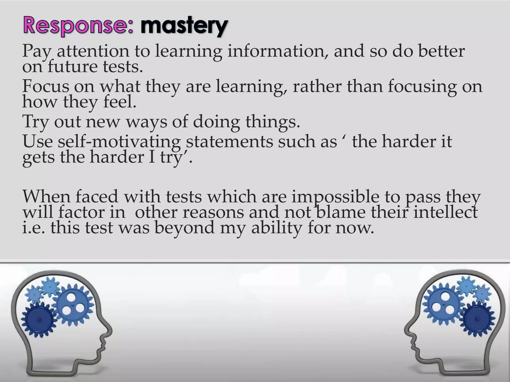 Pay attention to learning information, and so do better
on future tests.
Focus on what they are learning, rather than focusing on
how they feel.
Try out new ways of doing things.
Use self-motivating statements such as ‘ the harder it
gets the harder I try’.

When faced with tests which are impossible to pass they
will factor in other reasons and not blame their intellect
i.e. this test was beyond my ability for now.
 