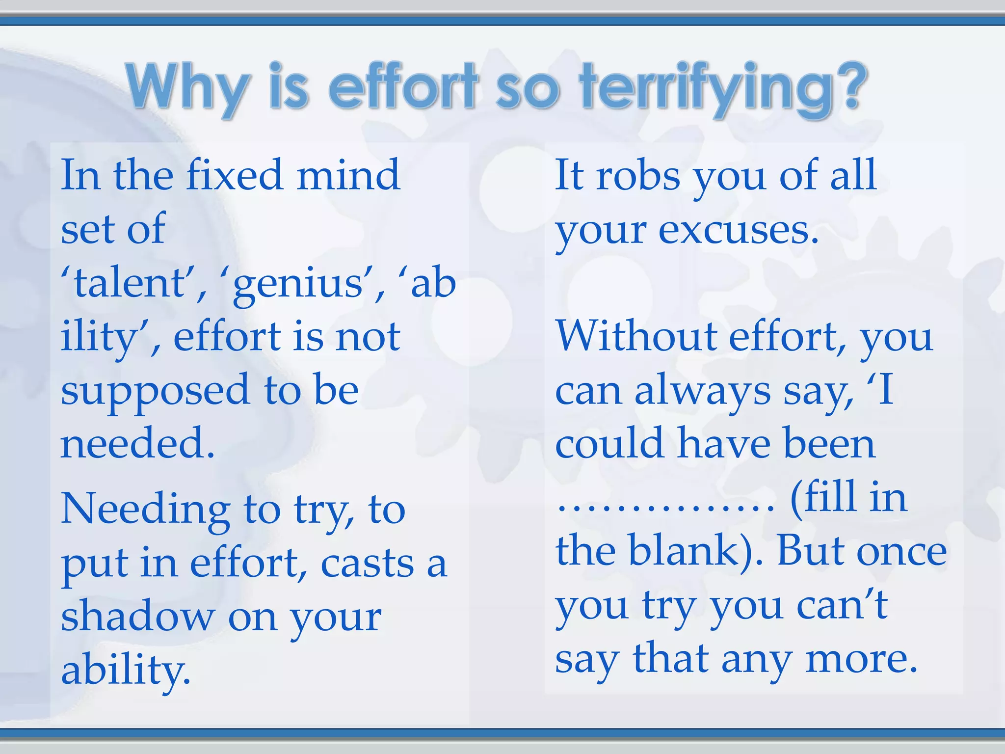 In the fixed mind         It robs you of all
set of                    your excuses.
‘talent’, ‘genius’, ‘ab
ility’, effort is not     Without effort, you
supposed to be            can always say, ‘I
needed.                   could have been
Needing to try, to        …………… (fill in
put in effort, casts a    the blank). But once
shadow on your            you try you can’t
ability.                  say that any more.
 