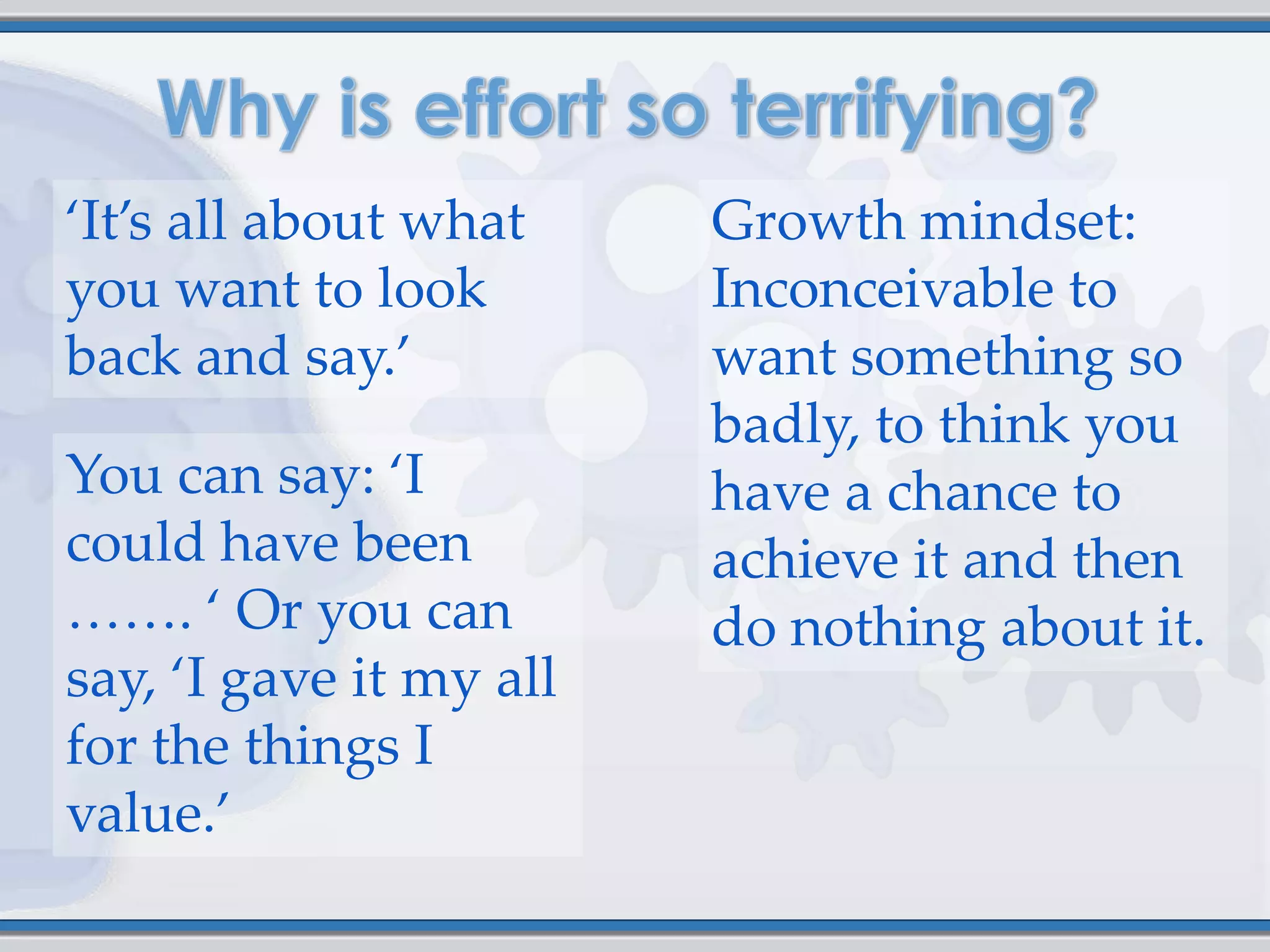 ‘It’s all about what     Growth mindset:
you want to look         Inconceivable to
back and say.’           want something so
                         badly, to think you
You can say: ‘I          have a chance to
could have been          achieve it and then
……. ‘ Or you can         do nothing about it.
say, ‘I gave it my all
for the things I
value.’
 