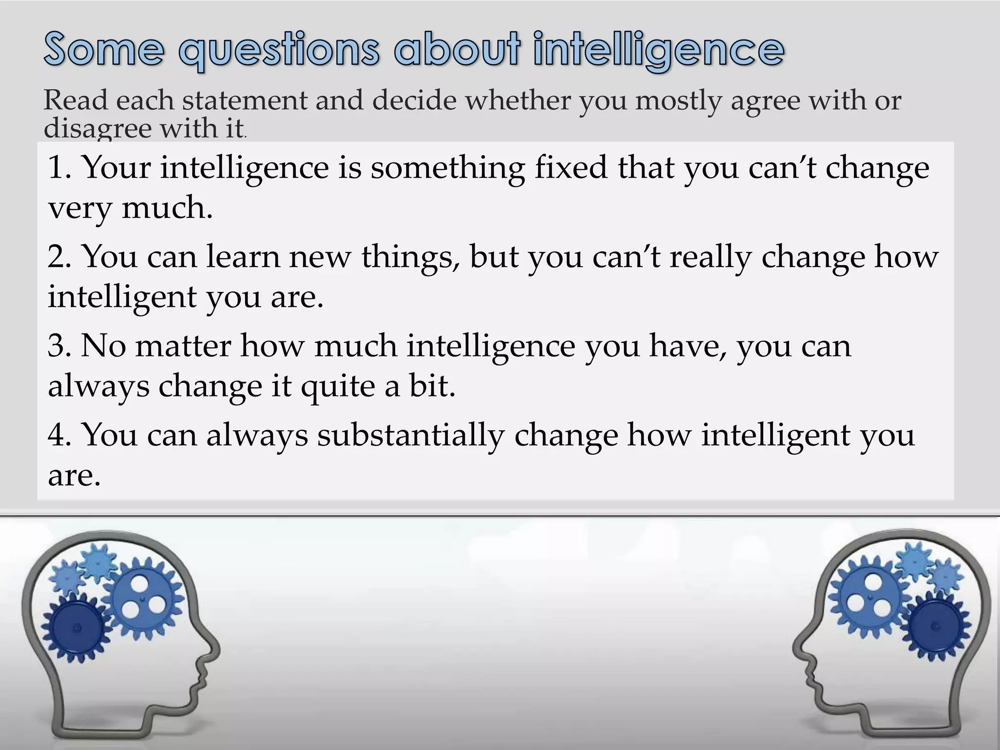 Read each statement and decide whether you mostly agree with or
disagree with it.
.   1. Your intelligence is something fixed that you can’t change
    very much.
    2. You can learn new things, but you can’t really change how
    intelligent you are.
    3. No matter how much intelligence you have, you can
    always change it quite a bit.
    4. You can always substantially change how intelligent you
    are.
 