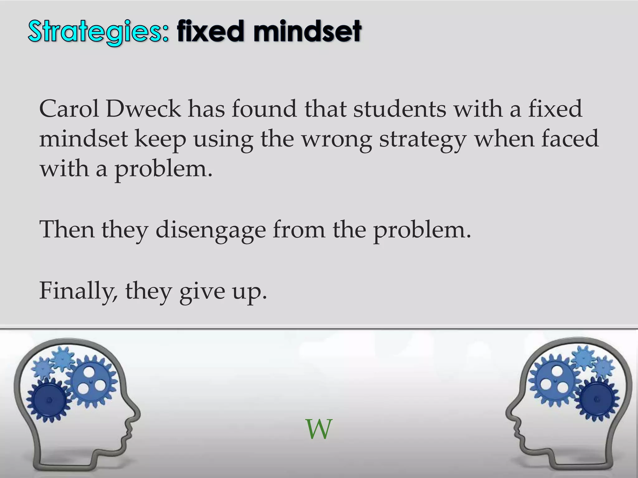 Carol Dweck has found that students with a fixed
mindset keep using the wrong strategy when faced
with a problem.

Then they disengage from the problem.

Finally, they give up.




                         W
 