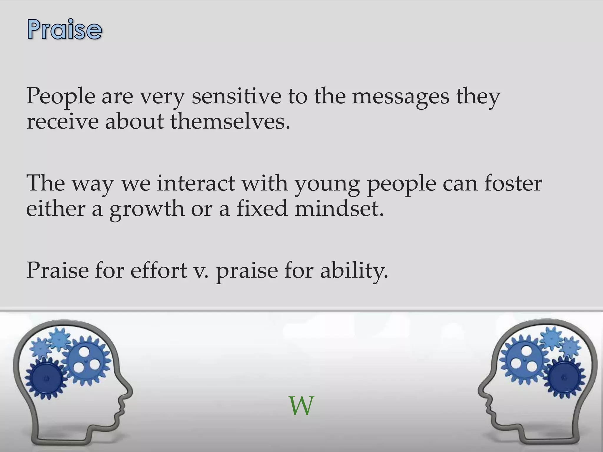 People are very sensitive to the messages they
receive about themselves.

The way we interact with young people can foster
either a growth or a fixed mindset.

Praise for effort v. praise for ability.




                            W
 