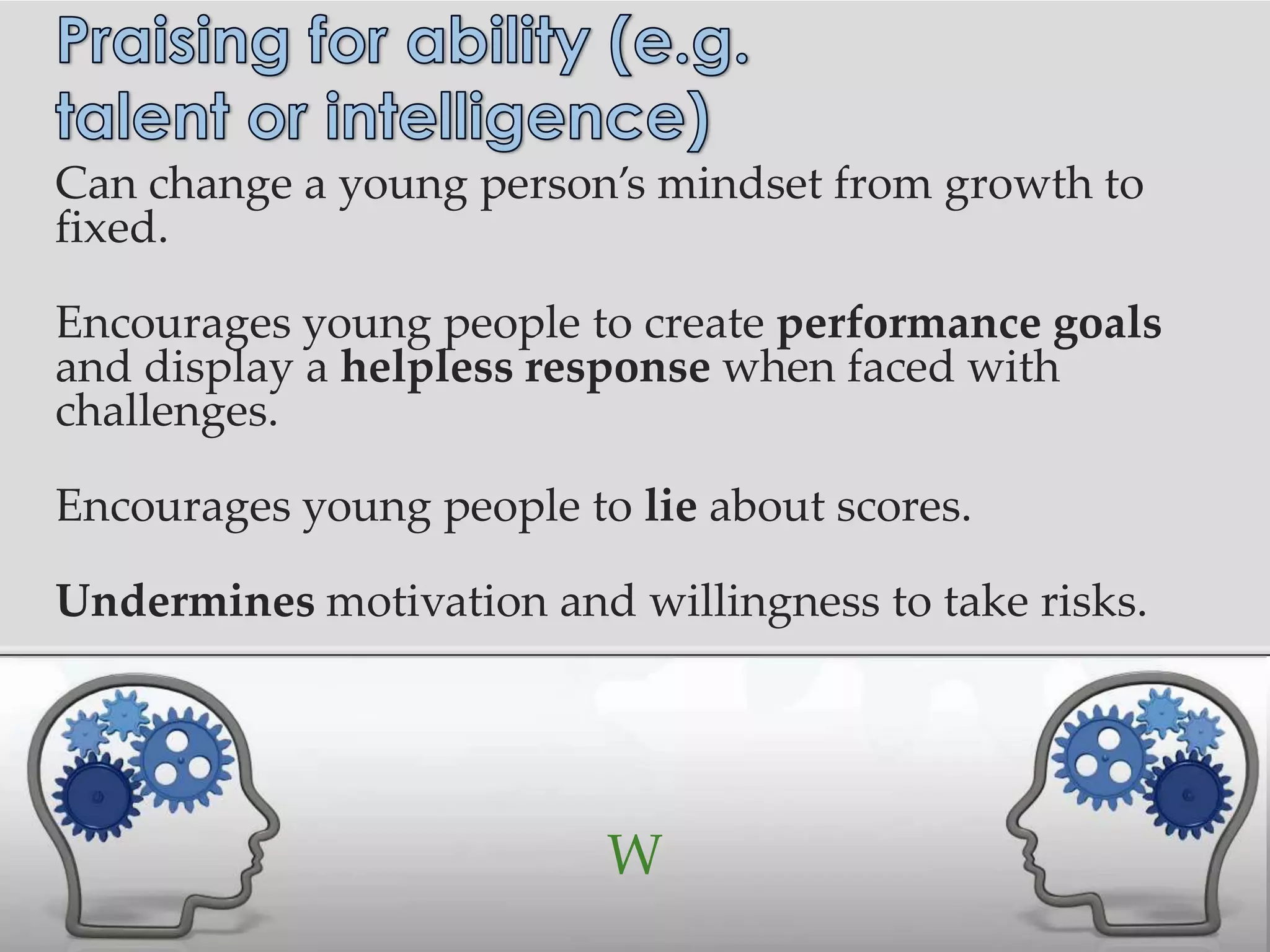 Can change a young person’s mindset from growth to
fixed.

Encourages young people to create performance goals
and display a helpless response when faced with
challenges.

Encourages young people to lie about scores.

Undermines motivation and willingness to take risks.




                          W
 