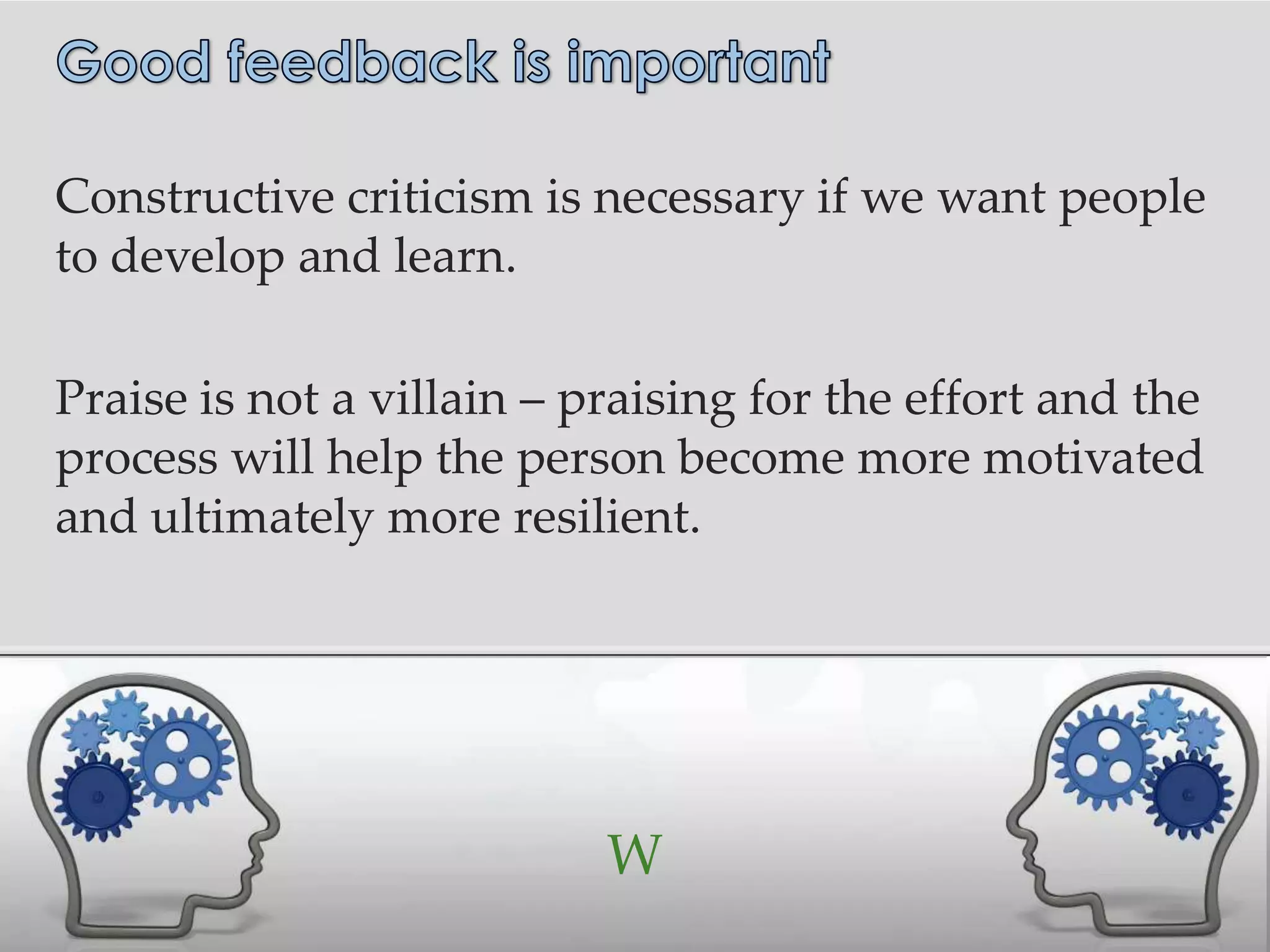 Constructive criticism is necessary if we want people
to develop and learn.

Praise is not a villain – praising for the effort and the
process will help the person become more motivated
and ultimately more resilient.




                           W
 