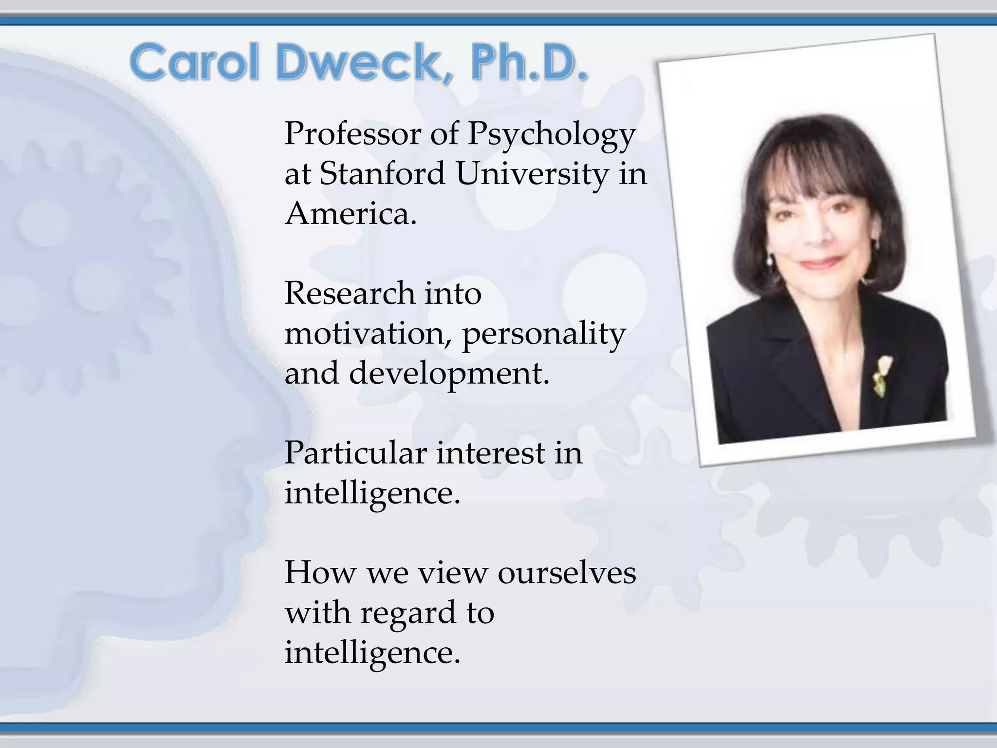 Professor of Psychology
at Stanford University in
America.

Research into
motivation, personality
and development.

Particular interest in
intelligence.

How we view ourselves
with regard to
intelligence.
 