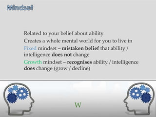 Related to your belief about ability
Creates a whole mental world for you to live in
Fixed mindset – mistaken belief that ability /
intelligence does not change
Growth mindset – recognises ability / intelligence
does change (grow / decline)




                      W
 