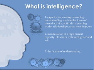 1. capacity for learning, reasoning,
understanding, and similar forms of
mental activity; aptitude in grasping
truths, relationships, facts, meanings, etc.

2. manifestation of a high mental
capacity: He writes with intelligence and
wit.



3. the faculty of understanding.
 