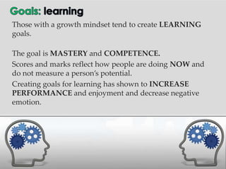 Those with a growth mindset tend to create LEARNING
goals.

The goal is MASTERY and COMPETENCE.
Scores and marks reflect how people are doing NOW and
do not measure a person’s potential.
Creating goals for learning has shown to INCREASE
PERFORMANCE and enjoyment and decrease negative
emotion.
 