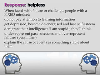 When faced with failure or challenge, people with a
FIXED mindset:
do not pay attention to learning information
get depressed, become de-energised and lose self-esteem
denigrate their intelligence: ‘I am stupid’, they’ll think
under-represent past successes and over-represent
failures (pessimism)
explain the cause of events as something stable about
them.
 