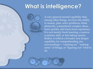 A very general mental capability that,
among other things, involves the ability
to reason, plan, solve problems, think
abstractly, comprehend complex ideas,
learn quickly and learn from experience.
It is not merely book learning, a narrow
academic skill, or test-taking smarts.
Rather, it reflects a broader and deeper
capability for comprehending our
surroundings—"catching on," "making
sense" of things, or "figuring out" what to
do.
 