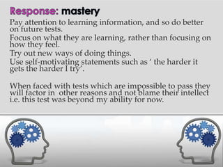 Pay attention to learning information, and so do better
on future tests.
Focus on what they are learning, rather than focusing on
how they feel.
Try out new ways of doing things.
Use self-motivating statements such as ‘ the harder it
gets the harder I try’.

When faced with tests which are impossible to pass they
will factor in other reasons and not blame their intellect
i.e. this test was beyond my ability for now.
 