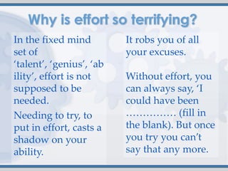 In the fixed mind         It robs you of all
set of                    your excuses.
‘talent’, ‘genius’, ‘ab
ility’, effort is not     Without effort, you
supposed to be            can always say, ‘I
needed.                   could have been
Needing to try, to        …………… (fill in
put in effort, casts a    the blank). But once
shadow on your            you try you can’t
ability.                  say that any more.
 