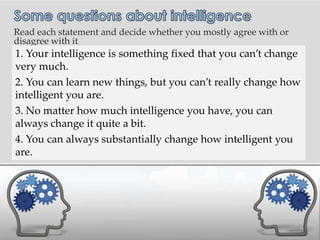 Read each statement and decide whether you mostly agree with or
disagree with it.
.   1. Your intelligence is something fixed that you can’t change
    very much.
    2. You can learn new things, but you can’t really change how
    intelligent you are.
    3. No matter how much intelligence you have, you can
    always change it quite a bit.
    4. You can always substantially change how intelligent you
    are.
 
