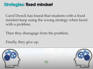 Carol Dweck has found that students with a fixed
mindset keep using the wrong strategy when faced
with a problem.

Then they disengage from the problem.

Finally, they give up.




                         W
 