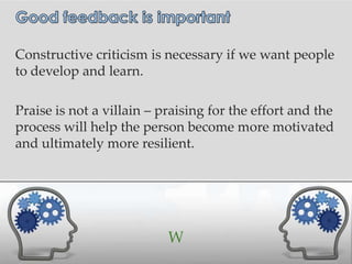 Constructive criticism is necessary if we want people
to develop and learn.

Praise is not a villain – praising for the effort and the
process will help the person become more motivated
and ultimately more resilient.




                           W
 