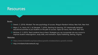 Resources
Books
 Dweck, C. (2016). Mindset: The new psychology of success. Penguin Random Hofuse, New York, New York.
 Major, C. H., Harris, M. S., & Zakrajsek, T. (2016). Teaching for learning: 101 intentionally designed
educational activities to put students on the path to success. Taylor & Francis, New York, New York.
 McGuire, S. Y. (2015). Teach students how to learn: Strategies you can incorporate into any course to
improve student metacognition, study skills, and motivation. Stylus Publishing, Sterling, Virginia.
Websites
 https://www.mindsetkit.org/topics/about-growth-mindset/what-is-growth-mindset
 http://mindsetscholarsnetwork.org/
 