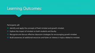 Learning Outcomes:
Participants will:
 Identify and apply the concepts of fixed mindset and growth mindset.
 Explore the impact of mindset on both students and faculty.
 Recognize and discuss effective classroom strategies for encouraging growth mindset.
 Build awareness of additional resources and foster an interest in topics related to mindset.
 