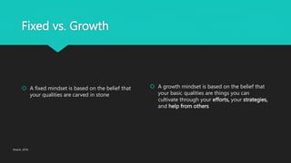 Fixed vs. Growth
 A fixed mindset is based on the belief that
your qualities are carved in stone
 A growth mindset is based on the belief that
your basic qualities are things you can
cultivate through your efforts, your strategies,
and help from others
Dweck, 2016
 