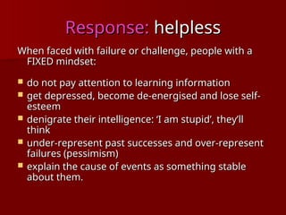 Response:
Response: helpless
helpless
When faced with failure or challenge, people with a
When faced with failure or challenge, people with a
FIXED mindset:
FIXED mindset:
 do not pay attention to learning information
do not pay attention to learning information
 get depressed, become
get depressed, become de-energised
de-energised and lose self-
and lose self-
esteem
esteem
 denigrate their intelligence: ‘I am stupid’, they’ll
denigrate their intelligence: ‘I am stupid’, they’ll
think
think
 under-represent past successes and over-represent
under-represent past successes and over-represent
failures (pessimism)
failures (pessimism)
 explain the cause of events as something stable
explain the cause of events as something stable
about them.
about them.
 