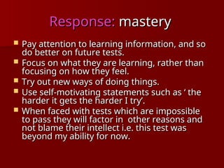 Response:
Response: mastery
mastery
 Pay attention to learning information, and so
Pay attention to learning information, and so
do better on future tests.
do better on future tests.
 Focus on what they are learning, rather than
Focus on what they are learning, rather than
focusing on how they feel.
focusing on how they feel.
 Try out new ways of doing things.
Try out new ways of doing things.
 Use self-motivating statements such as ‘ the
Use self-motivating statements such as ‘ the
harder it gets the harder I try’.
harder it gets the harder I try’.
 When faced with tests which are impossible
When faced with tests which are impossible
to pass they will factor in other reasons and
to pass they will factor in other reasons and
not blame their intellect i.e. this test was
not blame their intellect i.e. this test was
beyond my ability for now.
beyond my ability for now.
 